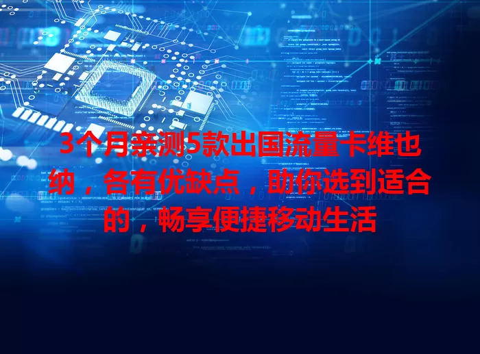 3个月亲测5款出国流量卡维也纳，各有优缺点，助你选到适合的，畅享便捷移动生活