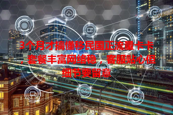 3个月才搞懂移民国正流量卡卡，套餐丰富网络稳，客服贴心但细节要留意