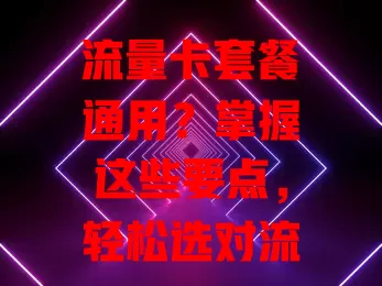 流量卡套餐通用？掌握这些要点，轻松选对流量卡！