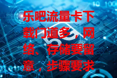 乐吧流量卡下载门道多，网络、存储要留意，步骤要求各不同，耐心参考文档，你真了解吗？