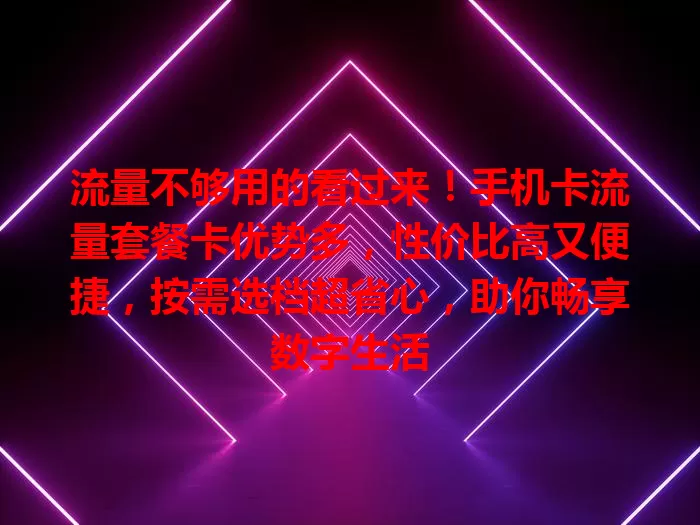 流量不够用的看过来！手机卡流量套餐卡优势多，性价比高又便捷，按需选档超省心，助你畅享数字生活