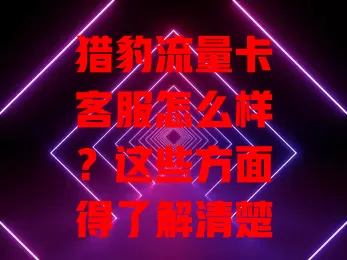 猎豹流量卡客服怎么样？这些方面得了解清楚！