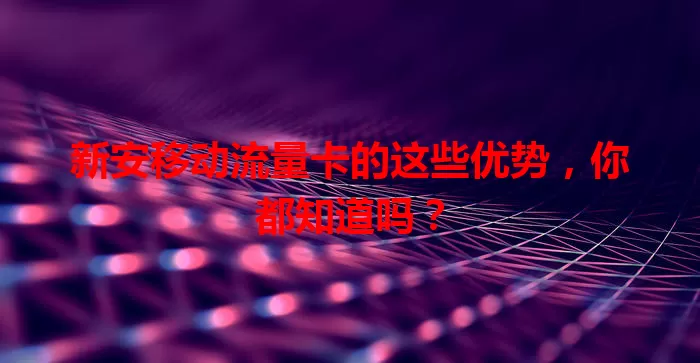 新安移动流量卡的这些优势，你都知道吗？