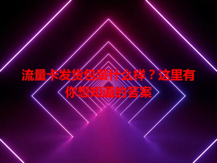 流量卡发货包装什么样？这里有你想知道的答案