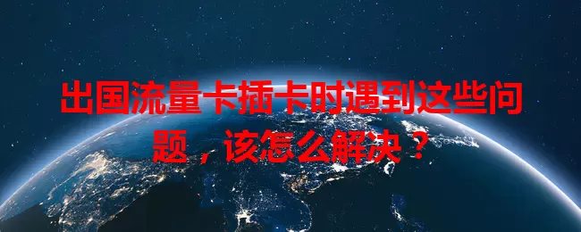 出国流量卡插卡时遇到这些问题，该怎么解决？