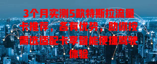 3个月实测5款特斯拉流量卡推荐，各有优势，助你按需选适配卡享智能便捷驾驶体验