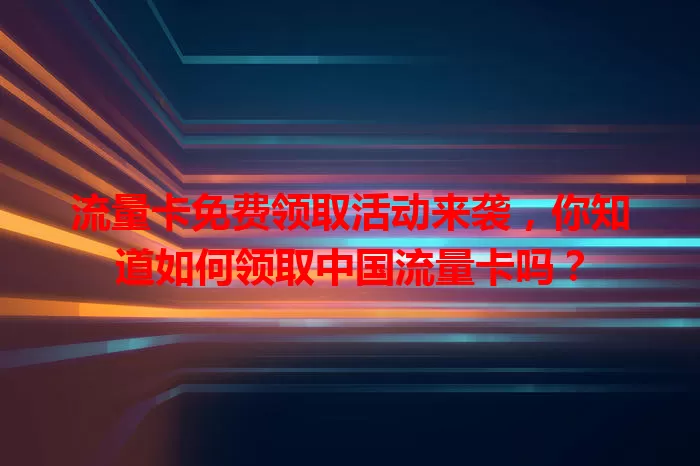 流量卡免费领取活动来袭，你知道如何领取中国流量卡吗？