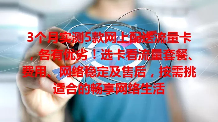 3个月实测5款网上配送流量卡，各有优劣！选卡看流量套餐、费用、网络稳定及售后，按需挑适合的畅享网络生活