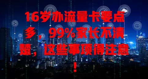16岁办流量卡要点多，99%家长不清楚，这些事项得注意！