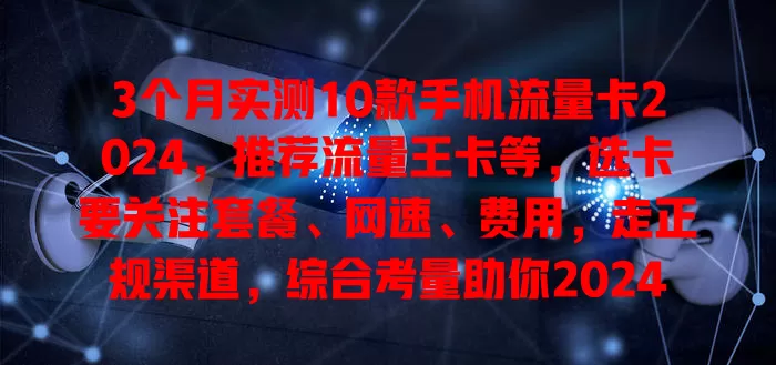 3个月实测10款手机流量卡2024，推荐流量王卡等，选卡要关注套餐、网速、费用，走正规渠道，综合考量助你2024年选优质实惠流量卡