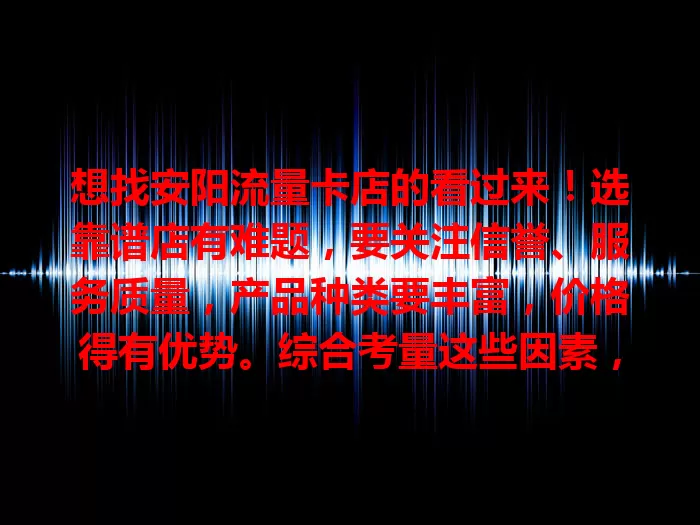 想找安阳流量卡店的看过来！选靠谱店有难题，要关注信誉、服务质量，产品种类要丰富，价格得有优势。综合考量这些因素，才能挑到适合自己的店，畅享便捷网络生活