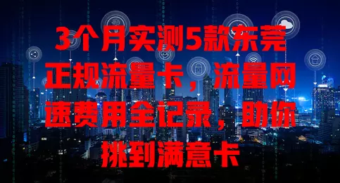 3个月实测5款东莞正规流量卡，流量网速费用全记录，助你挑到满意卡