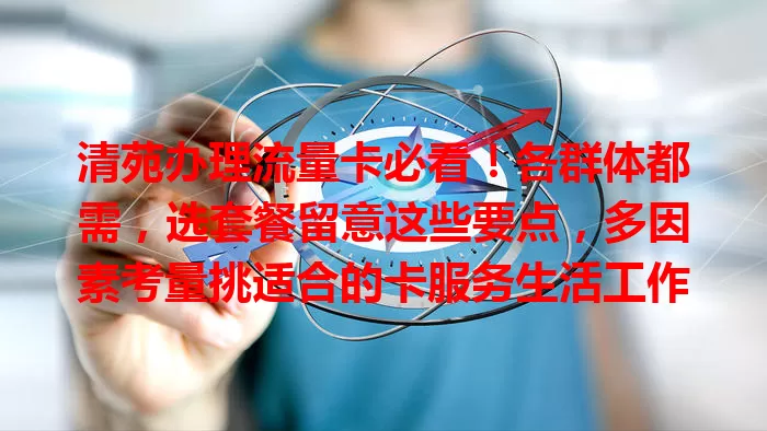 清苑办理流量卡必看！各群体都需，选套餐留意这些要点，多因素考量挑适合的卡服务生活工作