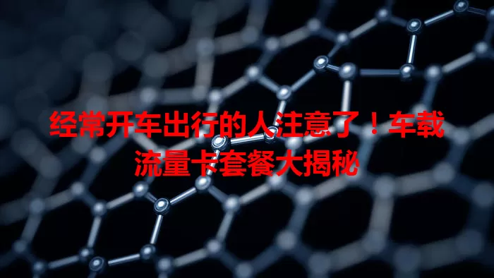 经常开车出行的人注意了！车载流量卡套餐大揭秘