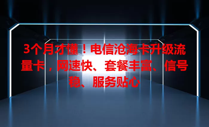 3个月才懂！电信沧海卡升级流量卡，网速快、套餐丰富、信号稳、服务贴心