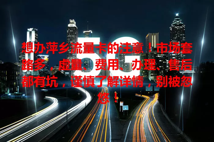 想办萍乡流量卡的注意！市场套路多，虚量、费用、办理、售后都有坑，谨慎了解详情，别被忽悠！