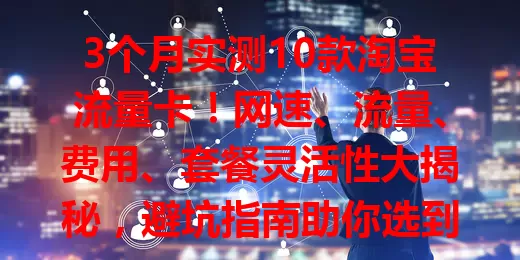 3个月实测10款淘宝流量卡！网速、流量、费用、套餐灵活性大揭秘，避坑指南助你选到适合的卡