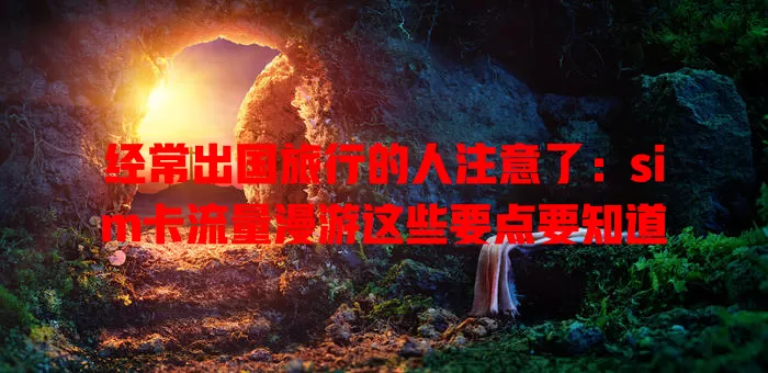 经常出国旅行的人注意了：sim卡流量漫游这些要点要知道