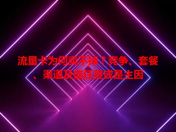 流量卡为何卖不掉？竞争、套餐、渠道及信任度或是主因