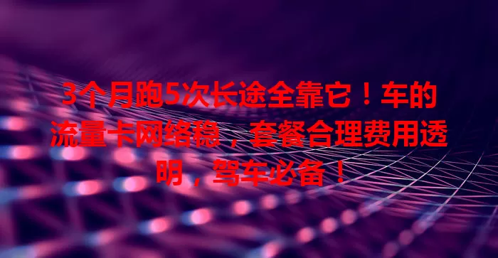 3个月跑5次长途全靠它！车的流量卡网络稳，套餐合理费用透明，驾车必备！