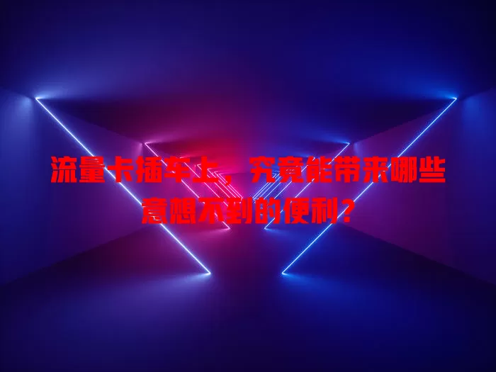 流量卡插车上，究竟能带来哪些意想不到的便利？