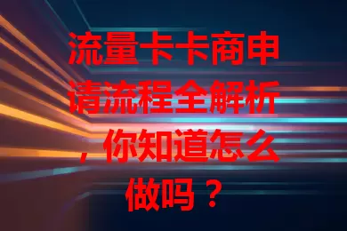 流量卡卡商申请流程全解析，你知道怎么做吗？