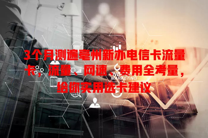 3个月测遍亳州新办电信卡流量卡，流量、网速、费用全考量，给你实用选卡建议