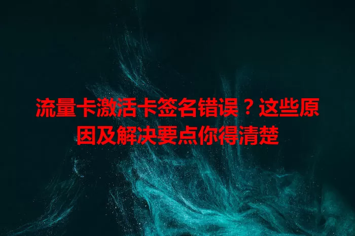 流量卡激活卡签名错误？这些原因及解决要点你得清楚