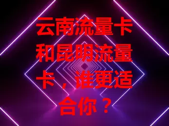云南流量卡和昆明流量卡，谁更适合你？