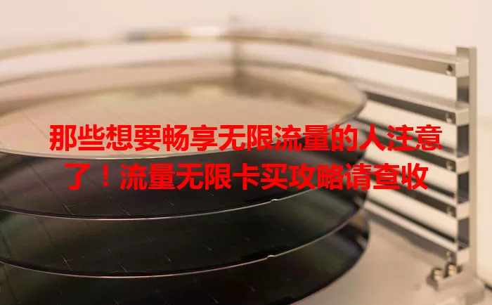 那些想要畅享无限流量的人注意了！流量无限卡买攻略请查收