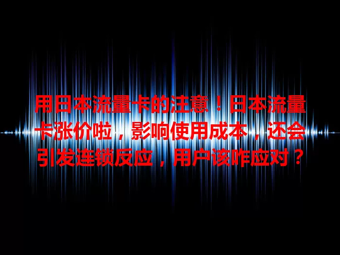 用日本流量卡的注意！日本流量卡涨价啦，影响使用成本，还会引发连锁反应，用户该咋应对？