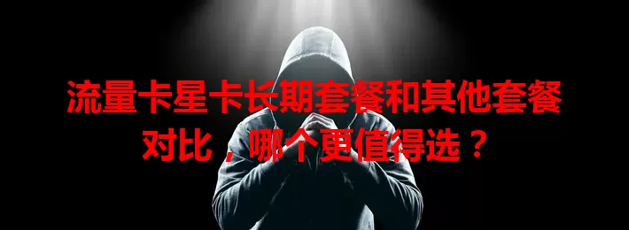 流量卡星卡长期套餐和其他套餐对比，哪个更值得选？