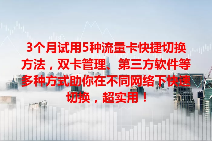 3个月试用5种流量卡快捷切换方法，双卡管理、第三方软件等多种方式助你在不同网络下快速切换，超实用！