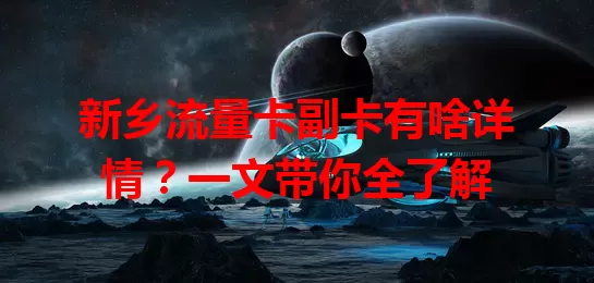 新乡流量卡副卡有啥详情？一文带你全了解