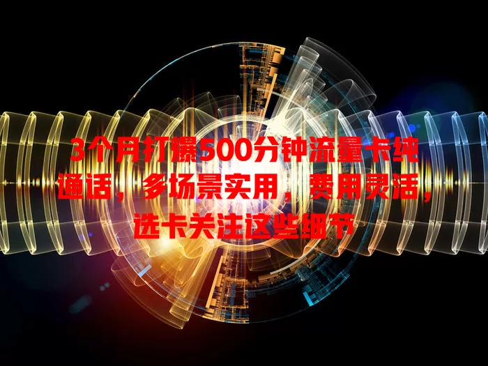 3个月打爆500分钟流量卡纯通话，多场景实用，费用灵活，选卡关注这些细节