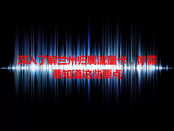 深入了解兰州归属流量卡，你需要知道这些要点