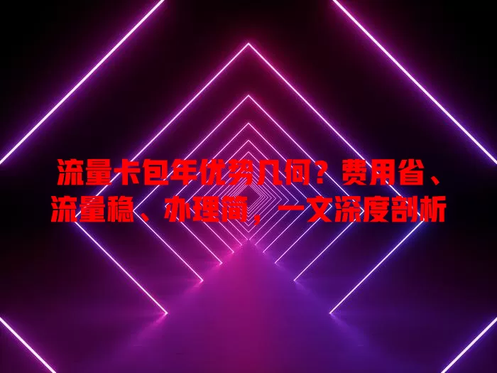 流量卡包年优势几何？费用省、流量稳、办理简，一文深度剖析