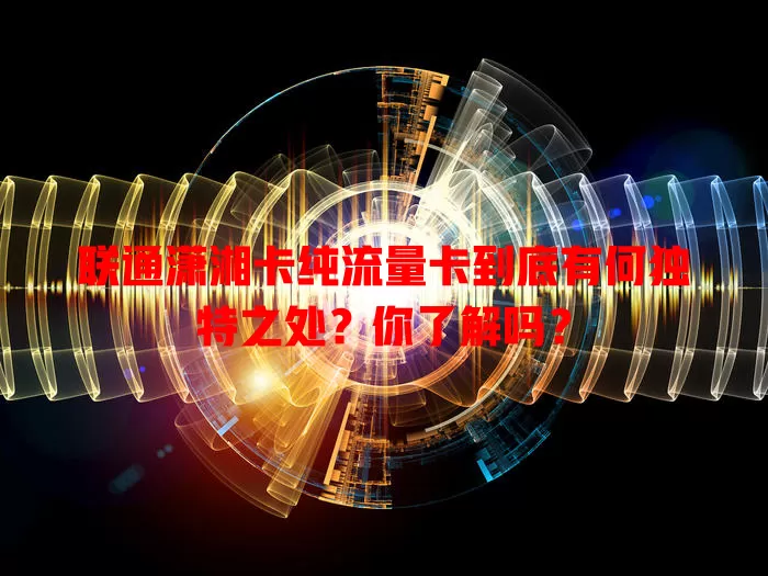 联通潇湘卡纯流量卡到底有何独特之处？你了解吗？