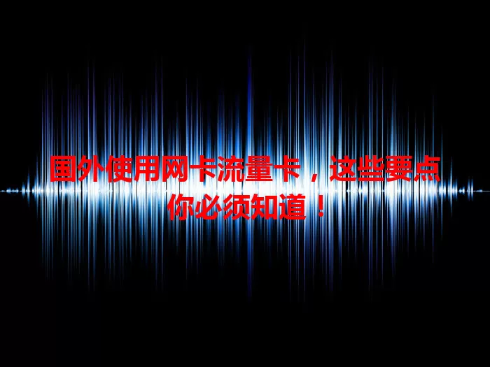 国外使用网卡流量卡，这些要点你必须知道！