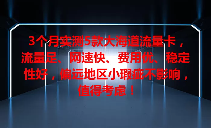 3个月实测5款大海道流量卡，流量足、网速快、费用优、稳定性好，偏远地区小瑕疵不影响，值得考虑！