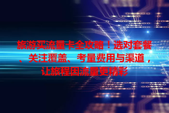 旅游买流量卡全攻略！选对套餐、关注覆盖、考量费用与渠道，让旅程因流量更精彩