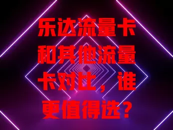 乐达流量卡和其他流量卡对比，谁更值得选？