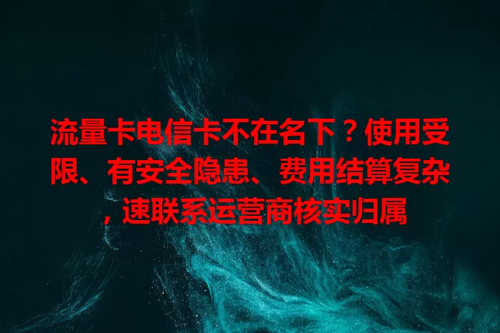 流量卡电信卡不在名下？使用受限、有安全隐患、费用结算复杂，速联系运营商核实归属
