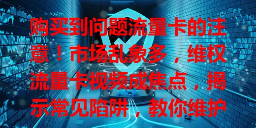 购买到问题流量卡的注意！市场乱象多，维权流量卡视频成焦点，揭示常见陷阱，教你维护权益，助你谨慎购卡避损失