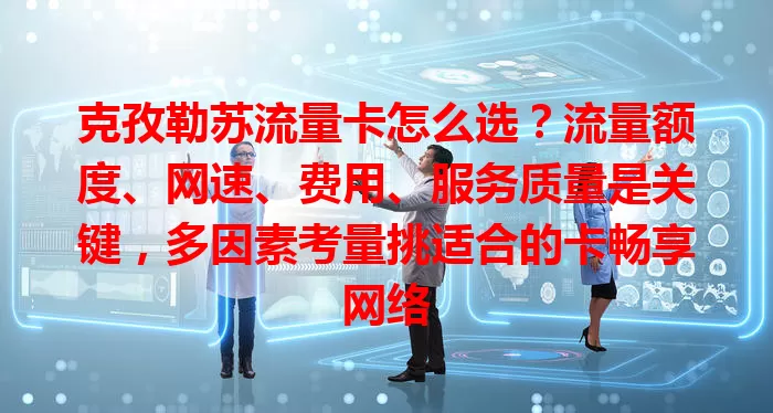 克孜勒苏流量卡怎么选？流量额度、网速、费用、服务质量是关键，多因素考量挑适合的卡畅享网络