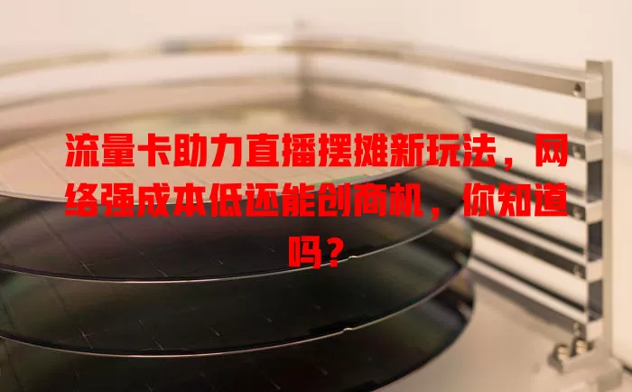 流量卡助力直播摆摊新玩法，网络强成本低还能创商机，你知道吗？