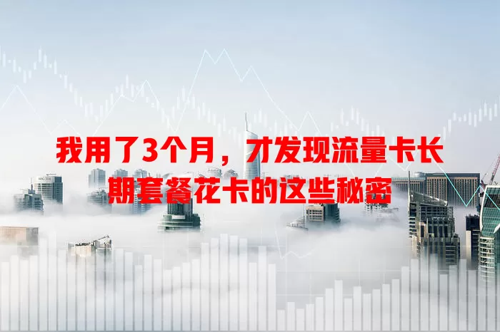 我用了3个月，才发现流量卡长期套餐花卡的这些秘密