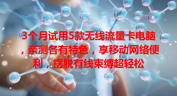 3个月试用5款无线流量卡电脑，亲测各有特色，享移动网络便利，摆脱有线束缚超轻松