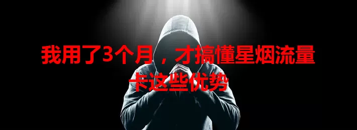 我用了3个月，才搞懂星烟流量卡这些优势