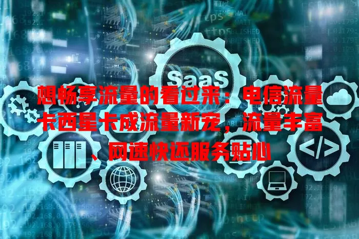 想畅享流量的看过来：电信流量卡西星卡成流量新宠，流量丰富、网速快还服务贴心